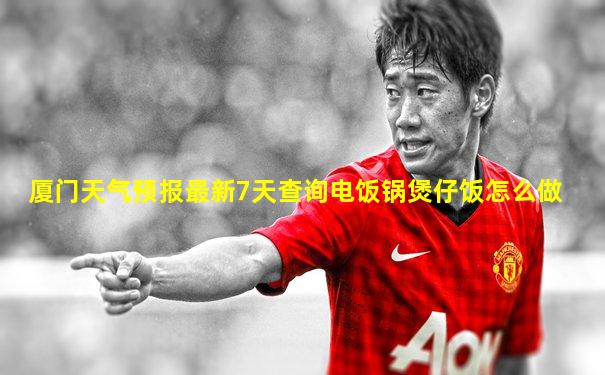 厦门天气预报最新7天查询电饭锅煲仔饭怎么做