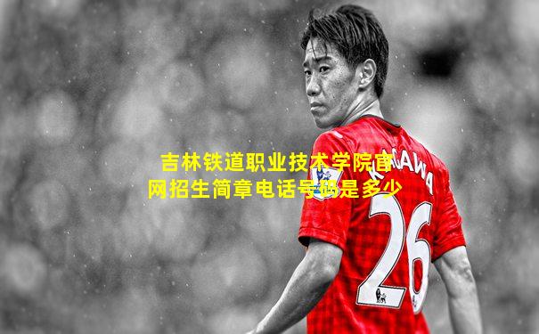 吉林铁道职业技术学院官网招生简章电话号码是多少