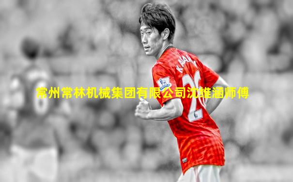 常州常林机械集团有限公司沈维涵师傅