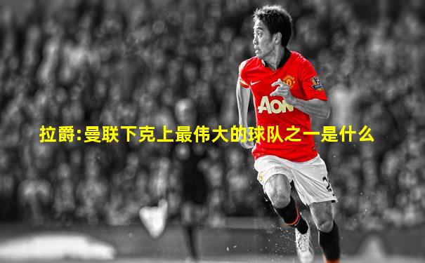 拉爵:曼联下克上最伟大的球队之一是什么