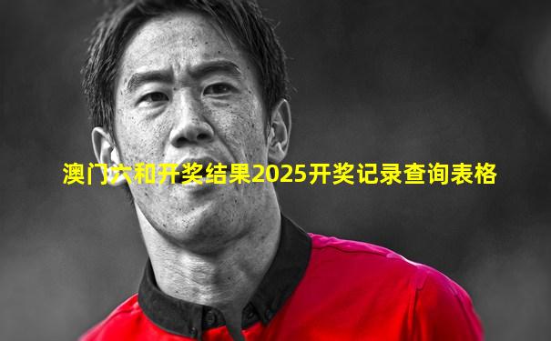 澳门六和开奖结果2025开奖记录查询表格