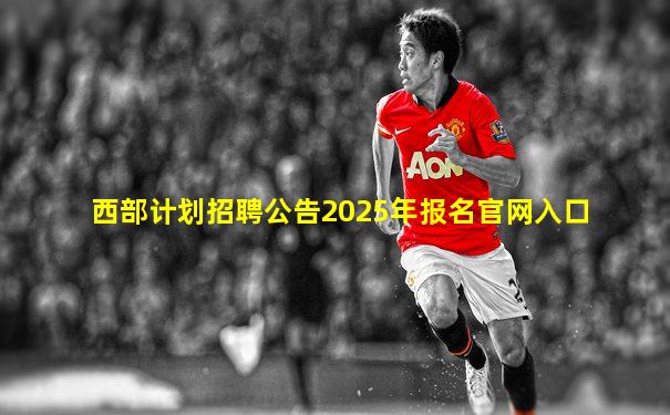 西部计划招聘公告2025年报名官网入口
